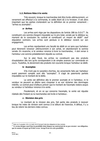 D.G.I.
Avril 2011
95
1.2. Notions liées à la vente
Très souvent, lorsque la marchandise doit être livrée ultérieurement, un
versement est effectué à la commande, le solde étant dû à la livraison. Il est alors
important que les parties s'entendent sur la définition de ce premier versement :
"arrhes ou acomptes".
a- Arrhes
Les arrhes sont régis par les dispositions de l’article 288 du D.O.C60
. Ils
constituent une somme d’argent imputable sur le prix total, versée par le débiteur au
moment de la conclusion du contrat et constituant un moyen de dédit61
sauf
stipulation contraire. Les arrhes sont perdues si le débiteur revient sur son
engagement.
Les arrhes représentent une faculté de dédit en ce sens que l'acheteur
peut librement renoncer ultérieurement à son achat, en abandonnant la somme
versée. En revanche, si le vendeur renonce à livrer la marchandise, il doit verser à
l'acheteur une somme préalablement stipulée au contrat.
Sur le plan fiscal, les arrhes ne constituent pas des produits
d'exploitation dès lors qu'ils correspondent à de simples avances sur commande en
cours. Toutefois, ils deviennent des produits non courants lorsque l'acheteur se dédit.
b- Acomptes
S'ils n'ont pas le caractère d'arrhes, les versements faits par l'acheteur
avant paiement complet sont dits "acomptes". Il s’agit de paiements partiels
imputables sur le montant de la dette.
La vente est définitive dès le premier acompte et ni l'acheteur, ni le
vendeur ne peuvent se dédire sans s'exposer à se voir réclamer des dommages
intérêts. Le contrat peut d'ailleurs prévoir que le montant de l'acompte restera acquis
au vendeur si l'acheteur renonce à la vente.
Fiscalement, et en ce qui concerne l'acompte, la vente est réputée
réalisée dès l'instant où la marchandise est livrée à l'acheteur.
c- Révision des prix
Le montant de la révision des prix, fait partie des produits à recevoir
lorsque les index de révision sont connus à la clôture de l’exercice. A défaut, il y a
lieu de retenir les derniers index connus.
60
Dahir du 9 ramadan 1331 (12 Août 1913) formant Code des obligations et des contrats.
61
Ce terme désigne aussi bien la possibilité dont dispose un contractant de ne pas exécuter son obligation.
que la somme d’argent qu’il doit verser lorsqu’il use de cette possibilité.
 