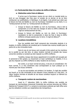 D.G.I.
Avril 2011
96
1.3. Particularités liées à la notion de chiffre d'affaires
a- Distinction entre frais et débours
Il arrive que le fournisseur reçoive de son client un mandat tacite ou
écrit en vue d'engager des frais pour le compte de ce dernier et de se faire
rembourser sur justifications, à l'identique. A cet égard, il est précisé que selon que
la facture de frais est libellée au nom du fournisseur mandataire ou du client, il y a
"remboursement de frais" ou "remboursement de débours" :
 lorsque la facture est libellée au nom du fournisseur, celui-ci doit la
comprendre à la fois dans les charges et dans le chiffre d'affaires. Il
s'agit de remboursement de frais ;
 lorsque la facture est libellée au nom du client, le fournisseur-
mandataire ne doit la comprendre ni dans les frais ni dans le chiffre
d'affaires (charges payées pour le tiers). Il s'agit de débours62
.
b- Locations immobilières
Pour les sociétés dont l'actif comprend des immeubles destinés à la
location, le chiffre d'affaires est constitué par le montant des revenus locatifs pour la
partie de ou des immeubles loués.
Dans le cas où ces locaux sont occupés à titre gratuit par les membres
de la société ou par des tiers, la valeur locative normale et actuelle des locaux
concernés constitue un produit qui doit s'ajouter au chiffre d'affaires.
Toutefois, lorsque des locaux appartenant à la société sont occupés par
le personnel à titre gratuit, ou moyennant un loyer symbolique ou modéré, il n'y a
pas lieu d'ajouter au chiffre d'affaires la valeur locative de ces locaux.
Par contre, si un loyer normal est perçu, il est pris en considération. Par
loyer normal, il y a lieu d’entendre celui correspondant au loyer pratiqué sur le
marché pour des locaux similaires.
Le cas de sous-location est similaire à la location. Il s'agit des sociétés
qui louent un ou des immeubles et les relouent à leurs associés ou à des tiers ; la
valeur locative normale et actuelle de ces locaux constitue toujours un élément du
chiffre d'affaires.
c- Transports routiers de marchandises
Avant le 1er
décembre 2005, le chiffre d’affaires des sociétés de
transport de marchandises comprenait l’ensemble des sommes facturées par l’Office
National de Transport (O.N.T.) y compris la commission prélevée par ledit office ainsi
que les cotisations versées aux coopératives des transporteurs.
62
Dépenses engagées par la société au profit de son client et qui doivent lui être remboursées à l’identique.
 