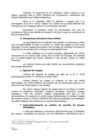 D.G.I.
Avril 2011
97
Toutefois, la commission et les cotisations visées ci-dessus et qui
étaient comprises dans le chiffre d’affaires des transporteurs, constituaient des
charges déductibles pour lesdits transporteurs.
Après le 1er
décembre 2005, la situation a changé suite à la
promulgation de la loi n° 25-0263
relative à la création de la société Nationale des
Transports et de la logistique (SNTL) et à la dissolution de l’ONT.
Dorénavant, le transport routier de marchandises n’est plus du
monopole de l’Etat et les sociétés de transport n’ont plus à payer de commission au
titre de cette activité.
d- Entrepreneur principal et sous-traitant
La sous-traitance est une opération par laquelle un entrepreneur confie,
sous sa responsabilité et selon un contrat, un cahier des charges ou tout autre
document, à un tiers appelé sous-traitant, tout ou partie de l'exécution des actes de
production ou de services dont il conserve la responsabilité finale.
Le chiffre d'affaires de la société principale, adjudicataire du contrat
d'entreprise ou du marché public conclu avec le maître de l'ouvrage, est constitué
par le montant global des travaux effectués et des services rendus au maître
d'ouvrage.
Les sommes versées par cette société aux sous-traitants constituent
des charges déductibles.
e- Agences de voyages
L’activité des agences de voyages est régie par la loi n° 31-96
promulguée par le dahir n° 1-97-64 du 12 février 199764
Lorsque l'agence de voyage se comporte en tant que simple
intermédiaire, son chiffre d'affaires est constitué par les commissions perçues à ce
titre et les frais d'intervention, le cas échéant.
Par contre, lorsque l'agence de voyage prend à sa charge un certain
nombre de prestations (Exemples : transport touristique, excursions, voyages
organisés,…) dont elle conserve l'entière responsabilité (elle agit en tant
qu'entrepreneur de tourisme) et qu'elle facture forfaitairement le montant intégral
des services rendus au client en rétribuant elle-même les entreprises sous-traitantes,
son chiffre d'affaires est constitué par le montant total forfaitaire.
f- Approvisionnements en matière de marchés de travaux
immobiliers
Il s’agit des matériaux et fournitures approvisionnés pour la réalisation
des travaux, susceptibles de provenir, soit des fabrications intermédiaires par la
63
B.O. n° 5374 du 1er
décembre 2005 publiant le dahir n° 1-05-59 du 30 novembre 2005
64
B.O. n° 4482 du 15 mai 1997
 