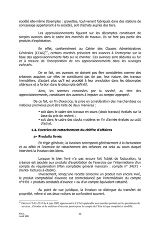 D.G.I.
Avril 2011
98
société elle-même (Exemples : gravettes, tout-venant fabriqués dans des stations de
concassage appartenant à la société), soit d’achats auprès des tiers.
Les approvisionnements figurant sur les décomptes constituent de
simples avances dans le cadre des marchés de travaux. Ils ne font pas partie des
produits d’exploitation.
En effet, conformément au Cahier des Clauses Administratives
Générales (CCAG)
65
, certains marchés prévoient des avances à l’entreprise sur la
base des approvisionnements faits sur le chantier. Ces avances sont déduites au fur
et à mesure de l’incorporation de ces approvisionnements dans les ouvrages
exécutés.
De ce fait, ces avances ne doivent pas être considérées comme des
créances acquises car elles ne constituent pas de par, leur nature, des travaux
immobiliers, d’autant plus qu’il est procédé à leur annulation dans les décomptes
ultérieurs et a fortiori dans le décompte définitif.
Ainsi, les sommes encaissées par la société, au titre des
approvisionnements, constituent des avances à imputer au compte approprié.
De ce fait, en fin d’exercice, la prise en considération des marchandises ou
matières premières peut être faite de deux manières :
 soit dans le cadre des travaux en cours (stock travaux) évalués sur la
base du prix de revient ;
 soit dans le cadre des stocks matières en fin d’année évalués au coût
d’achat.
1.4. Exercice de rattachement du chiffre d’affaires
a- Produits livrés
En règle générale, la livraison correspond généralement à la facturation
et au débit et l'exercice de rattachement des créances est celui au cours duquel
intervient la livraison des biens.
Lorsque le bien livré n'a pas encore fait l'objet de facturation, la
créance est ajoutée aux produits d'exploitation de l'exercice par l'intermédiaire d'un
compte de régularisation (Plan comptable général marocain : compte n° 34271 -
clients- factures à établir).
Inversement, lorsqu'une recette concerne un produit non encore livré,
le produit comptabilisé d'avance est contrebalancé par l'intermédiaire du compte
n°4491 « produits constatés d'avance » ou d'un compte équivalent rattaché.
Au point de vue juridique, la livraison se distingue du transfert de
propriété, même si ces deux notions se confondent souvent.
65
Décret n°2-01-2332 du 4 juin 2002 approuvant le CCAG applicable aux marchés portant sur les prestations de
services , d’études et de maîtrises d’œuvres passés pour le compte de l’Etat tel que complété et modifié.
 