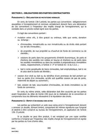 D.G.I.
Avril 2011
300
SECTION I.- OBLIGATIONS DES PARTIES CONTRACTANTES
PARAGRAPHE 1.- DECLARATION DE MUTATIONS VERBALES
En vertu de l’article 136-I précité, les parties aux conventions obligatoirement
assujetties à l’enregistrement et conclues verbalement doivent faire une déclaration
de ces conventions à l’inspecteur des impôts chargé de l’enregistrement, qui la
constate dans un procès-verbal signé avec les parties.
Il s’agit des conventions portant :
 mutation entre vifs, à titre gratuit ou onéreux, telle que vente, donation
ou échange :
 d'immeubles, immatriculés ou non immatriculés ou de droits réels portant
sur de tels immeubles ;
 de propriété, de nue propriété ou d'usufruit de fonds de commerce ou de
clientèle ;
 cessions de parts dans les groupements d’intérêt économique, de parts et
d’actions des sociétés non cotées en bourse et d’actions ou de parts dans
les sociétés immobilières ou dans les sociétés à prépondérance immobilière
visées, respectivement, à l’article 3- 3° et l’article 61- II du C.G.I. ;
 bail à rente perpétuelle de biens immeubles, bail emphytéotique, bail à vie
et celui dont la durée est illimitée ;
 cession d'un droit au bail ou du bénéfice d'une promesse de bail portant sur
tout ou partie d'un immeuble, qu'elle soit qualifiée cession de pas de porte,
indemnité de départ ou autrement ;
 bail, cession de bail, sous-location d'immeubles, de droits immobiliers ou de
fonds de commerce.
En vertu du même article, cette déclaration doit être souscrite par les parties
avant l’expiration du délai de trente (30) jours de la réalisation de la convention et
comprendra tous les éléments nécessaires à la liquidation des droits.
PARAGRAPHE 2.- DEPOT D’UN DOUBLE DES ACTES
Les parties qui présentent un acte sous seing privé à l’enregistrement doivent
y annexer un double, dûment timbré, comportant les mêmes signatures que l’original
et destiné à être conservé au bureau de l’enregistrement, en application de l’article
136- II précité.
Si ce double ne peut être produit, il est remplacé par une copie certifiée
conforme à l’original par l’inspecteur des impôts chargé de l’enregistrement et signée
par les parties ou l’une d’entre elles.
 