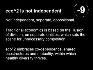 eco^2 is not independent                    -9
Not independent, separate, oppositional.

Traditional economics is based on the illusion
of division, on separate entities, which sets the
scene for unnecessary competition.

eco^2 embraces co-dependence, shared
ecostructures and mutuality, within which
healthy diversity thrives.
 