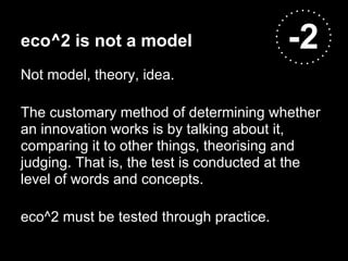 eco^2 is not a model                     -2
Not model, theory, idea.

The customary method of determining whether
an innovation works is by talking about it,
comparing it to other things, theorising and
judging. That is, the test is conducted at the
level of words and concepts.

eco^2 must be tested through practice.
 