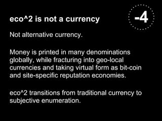 eco^2 is not a currency                    -4
Not alternative currency.

Money is printed in many denominations
globally, while fracturing into geo-local
currencies and taking virtual form as bit-coin
and site-specific reputation economies.

eco^2 transitions from traditional currency to
subjective enumeration.
 