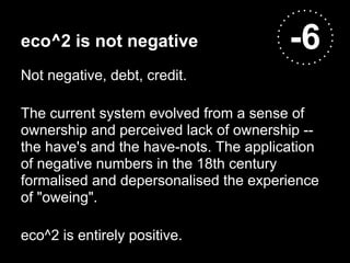 eco^2 is not negative                   -6
Not negative, debt, credit.

The current system evolved from a sense of
ownership and perceived lack of ownership --
the have's and the have-nots. The application
of negative numbers in the 18th century
formalised and depersonalised the experience
of "oweing".

eco^2 is entirely positive.
 