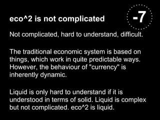 eco^2 is not complicated                   -7
Not complicated, hard to understand, difficult.

The traditional economic system is based on
things, which work in quite predictable ways.
However, the behaviour of "currency" is
inherently dynamic.

Liquid is only hard to understand if it is
understood in terms of solid. Liquid is complex
but not complicated. eco^2 is liquid.
 