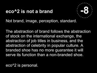 eco^2 is not a brand                      -8
Not brand, image, perception, standard.

The abstraction of brand follows the abstraction
of stock on the international exchange, the
abstraction of job titles in business, and the
abstraction of celebrity in popular culture. A
branded shoe has no more guarantee it will
serve its function than a non-branded shoe.

eco^2 is personal.
 