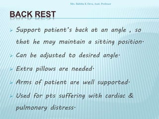 BACK REST
 Support patient’s back at an angle , so
that he may maintain a sitting position.
 Can be adjusted to desired angle.
 Extra pillows are needed.
 Arms of patient are well supported.
 Used for pts suffering with cardiac &
pulmonary distress.
Mrs. Babitha K Devu, Asstt. Professor
 