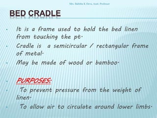 BED CRADLE
• It is a frame used to hold the bed linen
from touching the pt.
• Cradle is a semicircular / rectangular frame
of metal.
• May be made of wood or bamboo.
• PURPOSES:
• To prevent pressure from the weight of
linen.
• To allow air to circulate around lower limbs.
Mrs. Babitha K Devu, Asstt. Professor
 