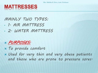 MATTRESSES
MAINLY TWO TYPES:
• 1. AIR MATTRESS
• 2. WATER MATTRESS
 PURPOSES:
 To provide comfort
 Used for very thin and very obese patients
and those who are prone to pressure sores.
Mrs. Babitha K Devu, Asstt. Professor
 