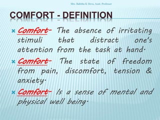 COMFORT - DEFINITION
 Comfort- The absence of irritating
stimuli that distract one's
attention from the task at hand.
 Comfort- The state of freedom
from pain, discomfort, tension &
anxiety.
 Comfort- Is a sense of mental and
physical well being.
Mrs. Babitha K Devu, Asstt. Professor
 