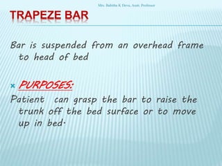 TRAPEZE BAR
Bar is suspended from an overhead frame
to head of bed
 PURPOSES:
Patient can grasp the bar to raise the
trunk off the bed surface or to move
up in bed.
Mrs. Babitha K Devu, Asstt. Professor
 