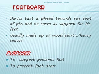 FOOTBOARD
• Device that is placed towards the foot
of pts bed to serve as support for his
feet
• Usually made up of wood/plastic/heavy
canvas
PURPOSES:
 To support patients feet
 To prevent foot drop.
Mrs. Babitha K Devu, Asstt. Professor
 