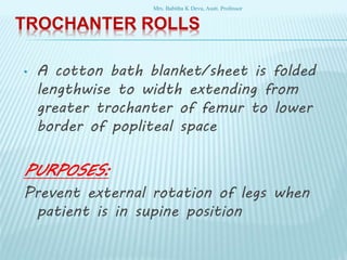 TROCHANTER ROLLS
• A cotton bath blanket/sheet is folded
lengthwise to width extending from
greater trochanter of femur to lower
border of popliteal space
PURPOSES:
Prevent external rotation of legs when
patient is in supine position
Mrs. Babitha K Devu, Asstt. Professor
 