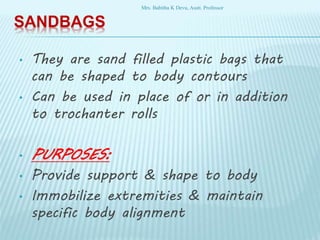 SANDBAGS
• They are sand filled plastic bags that
can be shaped to body contours
• Can be used in place of or in addition
to trochanter rolls
• PURPOSES:
• Provide support & shape to body
• Immobilize extremities & maintain
specific body alignment
Mrs. Babitha K Devu, Asstt. Professor
 
