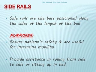 SIDE RAILS
• Side rails are the bars positioned along
the sides of the length of the bed
• PURPOSES:
• Ensure patient’s safety & are useful
for increasing mobility
• Provide assistance in rolling from side
to side or sitting up in bed
Mrs. Babitha K Devu, Asstt. Professor
 