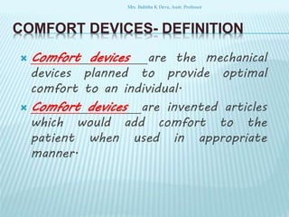 COMFORT DEVICES- DEFINITION
 Comfort devices are the mechanical
devices planned to provide optimal
comfort to an individual.
 Comfort devices are invented articles
which would add comfort to the
patient when used in appropriate
manner.
Mrs. Babitha K Devu, Asstt. Professor
 