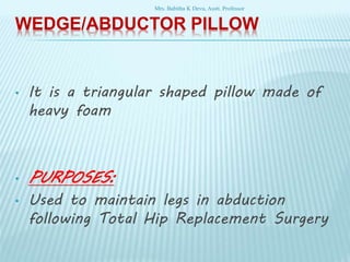 WEDGE/ABDUCTOR PILLOW
• It is a triangular shaped pillow made of
heavy foam
• PURPOSES:
• Used to maintain legs in abduction
following Total Hip Replacement Surgery
Mrs. Babitha K Devu, Asstt. Professor
 