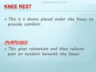 KNEE REST
 This is a device placed under the knees to
provide comfort.
PURPOSES:
 This gives relaxation and thus relieves
pain on tendons beneath the knees.
Mrs. Babitha K Devu, Asstt. Professor
 