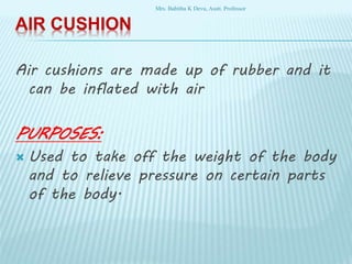 AIR CUSHION
Air cushions are made up of rubber and it
can be inflated with air
PURPOSES:
 Used to take off the weight of the body
and to relieve pressure on certain parts
of the body.
Mrs. Babitha K Devu, Asstt. Professor
 