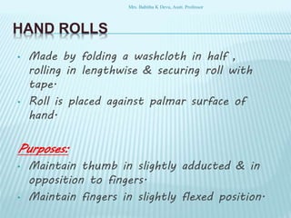 HAND ROLLS
• Made by folding a washcloth in half ,
rolling in lengthwise & securing roll with
tape.
• Roll is placed against palmar surface of
hand.
Purposes:
• Maintain thumb in slightly adducted & in
opposition to fingers.
• Maintain fingers in slightly flexed position.
Mrs. Babitha K Devu, Asstt. Professor
 