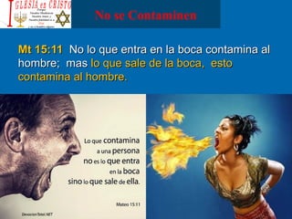 No se Contaminen
Mt 15:11Mt 15:11 No lo que entra en la boca contamina alNo lo que entra en la boca contamina al
hombre; mashombre; mas lo que sale de la boca, estolo que sale de la boca, esto
contamina al hombre.contamina al hombre.
 