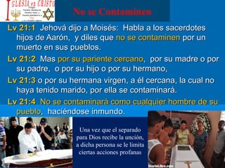 No se Contaminen
Lv 21:1Lv 21:1 Jehová dijo a Moisés: Habla a los sacerdotesJehová dijo a Moisés: Habla a los sacerdotes
hijos de Aarón, y diles quehijos de Aarón, y diles que no se contaminenno se contaminen por unpor un
muerto en sus pueblos.muerto en sus pueblos.
Lv 21:2Lv 21:2 MasMas por su pariente cercanopor su pariente cercano, por su madre o por, por su madre o por
su padre, o por su hijo o por su hermano,su padre, o por su hijo o por su hermano,
Lv 21:3Lv 21:3 o por su hermana virgen, a él cercana, la cual noo por su hermana virgen, a él cercana, la cual no
haya tenido marido, por ella se contaminará.haya tenido marido, por ella se contaminará.
Lv 21:4Lv 21:4 No se contaminará como cualquier hombre de suNo se contaminará como cualquier hombre de su
pueblopueblo, haciéndose inmundo., haciéndose inmundo.
Una vez que el separado
para Dios recibe la unción,
a dicha persona se le limita
ciertas acciones profanas
 