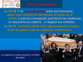 No se Contaminen
Lv 21:10Lv 21:10 Y elY el sumo sacerdotesumo sacerdote entre sus hermanos,entre sus hermanos,
sobre cuya cabeza fue derramado el aceite de lasobre cuya cabeza fue derramado el aceite de la
unción,unción, y que fue consagrado para llevar las vestiduras,y que fue consagrado para llevar las vestiduras,
no descubrirá su cabeza, ni rasgará sus vestidos,no descubrirá su cabeza, ni rasgará sus vestidos,
Lv 21:11Lv 21:11 ni entrará donde haya alguna persona muerta;ni entrará donde haya alguna persona muerta;
ni por su padre ni por su madre se contaminaráni por su padre ni por su madre se contaminará..
La exigencia es mayor porque es el Sumo
Sacerdote
 