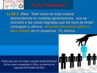 No se Contaminen
Lv 22:3Lv 22:3 Diles: Todo varón de toda vuestraDiles: Todo varón de toda vuestra
descendencia en vuestras generaciones, que sedescendencia en vuestras generaciones, que se
acercare a las cosas sagradas que los hijos de Israelacercare a las cosas sagradas que los hijos de Israel
consagran a Jehová,consagran a Jehová, teniendo inmundicia sobre síteniendo inmundicia sobre sí,,
será cortadoserá cortado de mi presencia. Yo Jehová.de mi presencia. Yo Jehová.
Nadie que esté con culpa o pecado puede participar
de las cosas consagradas a Dios, so pena de ser
separada del Pueblo de Dios
 