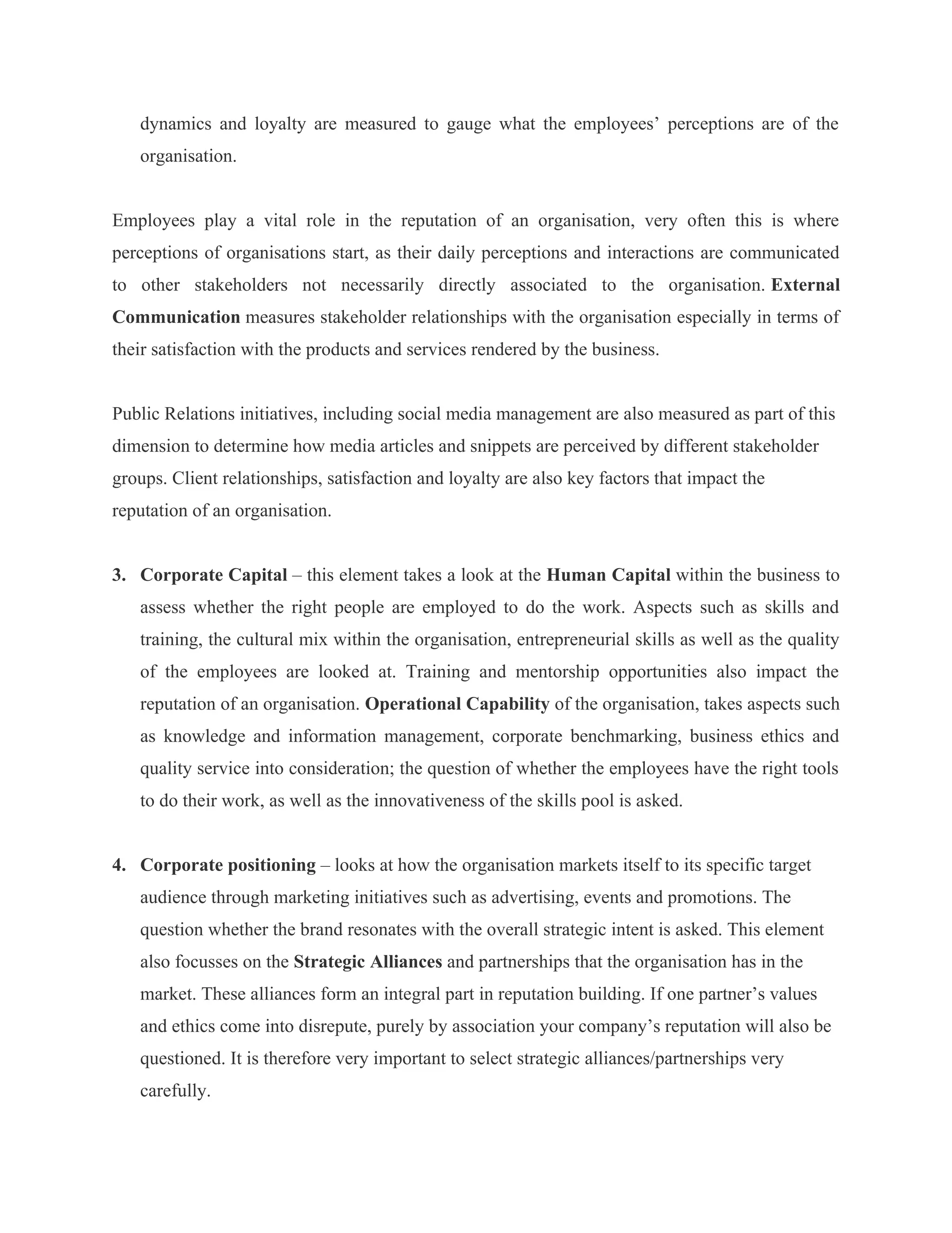dynamics and loyalty are measured to gauge what the employees’ perceptions are of the
organisation.
Employees play a vital role in the reputation of an organisation, very often this is where
perceptions of organisations start, as their daily perceptions and interactions are communicated
to other stakeholders not necessarily directly associated to the organisation. External
Communication measures stakeholder relationships with the organisation especially in terms of
their satisfaction with the products and services rendered by the business.
Public Relations initiatives, including social media management are also measured as part of this
dimension to determine how media articles and snippets are perceived by different stakeholder
groups. Client relationships, satisfaction and loyalty are also key factors that impact the
reputation of an organisation.
3. Corporate Capital – this element takes a look at the Human Capital within the business to
assess whether the right people are employed to do the work. Aspects such as skills and
training, the cultural mix within the organisation, entrepreneurial skills as well as the quality
of the employees are looked at. Training and mentorship opportunities also impact the
reputation of an organisation. Operational Capability of the organisation, takes aspects such
as knowledge and information management, corporate benchmarking, business ethics and
quality service into consideration; the question of whether the employees have the right tools
to do their work, as well as the innovativeness of the skills pool is asked.
4. Corporate positioning – looks at how the organisation markets itself to its specific target
audience through marketing initiatives such as advertising, events and promotions. The
question whether the brand resonates with the overall strategic intent is asked. This element
also focusses on the Strategic Alliances and partnerships that the organisation has in the
market. These alliances form an integral part in reputation building. If one partner’s values
and ethics come into disrepute, purely by association your company’s reputation will also be
questioned. It is therefore very important to select strategic alliances/partnerships very
carefully.
 