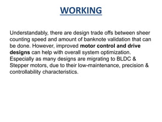 WORKING 
Understandably, there are design trade offs between sheer 
counting speed and amount of banknote validation that can 
be done. However, improved motor control and drive 
designs can help with overall system optimization. 
Especially as many designs are migrating to BLDC & 
Stepper motors, due to their low-maintenance, precision & 
controllability characteristics. 
 