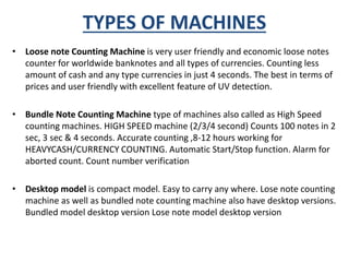 TYPES OF MACHINES 
• Loose note Counting Machine is very user friendly and economic loose notes 
counter for worldwide banknotes and all types of currencies. Counting less 
amount of cash and any type currencies in just 4 seconds. The best in terms of 
prices and user friendly with excellent feature of UV detection. 
• Bundle Note Counting Machine type of machines also called as High Speed 
counting machines. HIGH SPEED machine (2/3/4 second) Counts 100 notes in 2 
sec, 3 sec & 4 seconds. Accurate counting ,8-12 hours working for 
HEAVYCASH/CURRENCY COUNTING. Automatic Start/Stop function. Alarm for 
aborted count. Count number verification 
• Desktop model is compact model. Easy to carry any where. Lose note counting 
machine as well as bundled note counting machine also have desktop versions. 
Bundled model desktop version Lose note model desktop version 
 