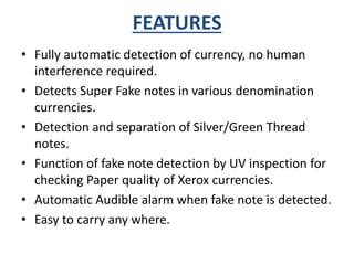FEATURES 
• Fully automatic detection of currency, no human 
interference required. 
• Detects Super Fake notes in various denomination 
currencies. 
• Detection and separation of Silver/Green Thread 
notes. 
• Function of fake note detection by UV inspection for 
checking Paper quality of Xerox currencies. 
• Automatic Audible alarm when fake note is detected. 
• Easy to carry any where. 
 