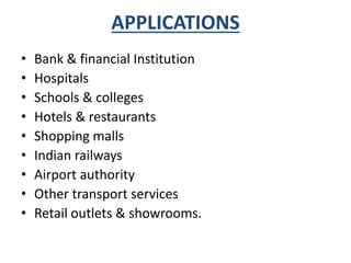 APPLICATIONS 
• Bank & financial Institution 
• Hospitals 
• Schools & colleges 
• Hotels & restaurants 
• Shopping malls 
• Indian railways 
• Airport authority 
• Other transport services 
• Retail outlets & showrooms. 
 