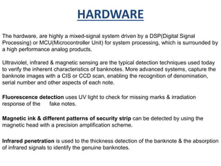 HARDWARE 
The hardware, are highly a mixed-signal system driven by a DSP(Digital Signal 
Processing) or MCU(Microcontroller Unit) for system processing, which is surrounded by 
a high performance analog products. 
Ultraviolet, infrared & magnetic sensing are the typical detection techniques used today 
to verify the inherent characteristics of banknotes. More advanced systems, capture the 
banknote images with a CIS or CCD scan, enabling the recognition of denomination, 
serial number and other aspects of each note. 
Fluorescence detection uses UV light to check for missing marks & irradiation 
response of the fake notes. 
Magnetic ink & different patterns of security strip can be detected by using the 
magnetic head with a precision amplification scheme. 
Infrared penetration is used to the thickness detection of the banknote & the absorption 
of infrared signals to identify the genuine banknotes. 
 