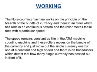 WORKING 
The Note-counting machine works on the principle on the 
breadth of the bundle of currency and there in an roller which 
has rods in an continuous pattern and the roller moves these 
rods with a particular speed. 
The speed remains constant as like in the ATM machine 
counting machine and these rollers moves on the bundle of 
the currency and just move out the single currency one by 
one at a constant and high speed and there is an transducers 
which detect that how many single currency has passed out 
in front of it. 
 