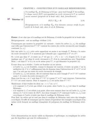 10 CHAPITRE 1. CONSTRUCTION D’UN MAILLAGE BIDIMENSIONNEL
Théorème 1.2
Un maillage Td,h de Delaunay est tel que : pour tout triangle T du maillage,
le disque ouvert D(T) correspondant au cercle circonscrit à T ne contient
aucun sommet (propriété de la boule vide). Soit, formellement :
D(T) ∩ T0,h = ∅. (1.8)
Réciproquement, si le maillage Td,h d’un domaine convexe vérifie la pro-
priété de la boule vide, alors il est de Delaunay.
Preuve : il est clair que si le maillage est de Delaunay, il vérifie la propriété de la boule vide.
Réciproquement : soit un maillage vérifiant (1.8).
Commençons par montrer la propriété (a) suivante : toutes les arêtes (xi, xj) du maillage
sont telles que l’intersection V i
∩V j
contient les centres des cercles circonscrits aux triangles
contenant ]xi, xj[.
Soit une arête (xi, xj) ; cette arête appartient au moins à un triangle T. Notons c le centre
du cercle circonscrit à T et montrons par l’absurde que c appartient à V i
et à V j
.
Si c n’est pas dans V i
, il existe un xk
tel que ||c − xk
|| < ||c − xi
|| d’après (1.7), ce qui
implique que xk
est dans le cercle circonscrit à T, d’où la contradiction avec l’hypothèse.
Donc, c est dans V i
et il y en va de même pour V j
, ce qui démontre la propriété (a).
Il reste deux cas à étudier : l’arête est frontière ou est interne.
– si l’arête (xi, xj) est frontière, comme le domaine est convexe, il existe un point c0
sur la
médiatrice de xi
et xj
suffisamment loin du domaine dans l’intersection de V i
et V j
et tel
que c0
ne soit pas un centre de cercle circonscrit de triangle,
– si l’arête (xi, xj) est interne, elle est contenue dans un autre triangle T0
et V i
∩V j
contient
aussi c0
, le centre du cercle circonscrit à T0
.
Dans tous les cas, c et c0
sont dans V i
∩ V j
et comme V i
et V j
sont convexes, l’intersection
V i
∩ V j
est aussi convexe. Donc le segment [c, c0
] est inclus dans V i
∩ V j
.
Maintenant, il faut étudier les deux cas : c = c0
ou c 6= c0
.
– si le segment [c, c0
] n’est pas réduit à un point, alors l’arête (xi, xj) est dans le maillage
Delaunay ;
– si le segment [c, c0
] est réduit à un point, alors nous sommes dans cas où l’arête (xi, xj) est
interne et c0
est le centre de D(T0
). Les deux triangles T, T0
contenant l’arête (xi, xj) sont
cocycliques et l’arête n’existe pas dans le maillage de Delaunay strict.
Pour finir, les arêtes qui ne sont pas dans le maillage de Delaunay sont entre des triangles
cocycliques. Il suffit de remarquer que les classes d’équivalence des triangles cocycliques d’un
même cercle forment un maillage triangulaire de polygones du maillage de Delaunay strict.
Cette démonstration est encore valide en dimension d quelconque, en remplaçant les arêtes
par des hyperfaces qui sont de codimension 1.
 