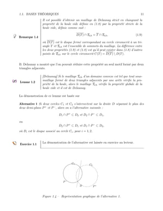 1.1. BASES THÉORIQUES 11
Remarque 1.4
Il est possible d’obtenir un maillage de Delaunay strict en changeant la
propriété de la boule vide définie en (1.8) par la propriété stricte de la
boule vide, définie comme suit :
D(T) ∩ T0,h = T ∩ T0,h, (1.9)
où D(T) est le disque fermé correspondant au cercle circonscrit à un tri-
angle T et T0,h est l’ensemble de sommets du maillage. La différence entre
les deux propriétés (1.9) et (1.8) est qu’il peut exister dans (1.8) d’autres
points de T0,h sur le cercle circonscrit C(T) = D(T)  D(T).
B. Delaunay a montré que l’on pouvait réduire cette propriété au seul motif formé par deux
triangles adjacents.
Lemme 1.2
[Delaunay] Si le maillage Td,h d’un domaine convexe est tel que tout sous-
maillage formé de deux triangles adjacents par une arête vérifie la pro-
priété de la boule, alors le maillage Td,h vérifie la propriété globale de la
boule vide et il est de Delaunay.
La démonstration de ce lemme est basée sur
Alternative 1 Si deux cercles C1 et C2 s’intersectent sur la droite D séparant le plan des
deux demi-plans P+
et P−
, alors on a l’alternative suivante :
D1 ∩ P+
⊂ D2 et D2 ∩ P−
⊂ D1,
ou
D2 ∩ P+
⊂ D1 et D1 ∩ P−
⊂ D2,
où Di est le disque associé au cercle Ci, pour i = 1, 2.
Exercice 1.1
La démonstration de l’alternative est laissée en exercice au lecteur.
D
P−
P+
C1 C2
Figure 1.4 – Représentation graphique de l’alternative 1.
 