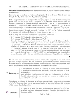 12 CHAPITRE 1. CONSTRUCTION D’UN MAILLAGE BIDIMENSIONNEL
Preuve du lemme de Delaunay: nous faisons une démonstration par l’absurde qui est quelque
peu technique.
Supposons que le maillage ne vérifie pas la propriété de la boule vide. Alors il existe un
triangle T ∈ Td,h et un point xi
∈ T0,h, tel que xi
∈ D(T).
Soit a un point interne au triangle T tel que Tj
a ∩]a, xi
[= ∅ (il suffit de déplacer un petit
peu le point a si ce n’est pas le cas). Le segment ]a, xi
[ est inclus dans le domaine car il est
convexe. Nous allons lui associer l’ensemble des triangles Tj
a , j = 0, .., ka qui intersectent le
segment]a, xi
[. Cette ensemble est une une chaîne de triangles Tj
a pour j = 0, .., ka c’est à dire
que les triangles Tj
a et Tj+1
a sont adjacents par une arête à cause de l’hypothèse Tj
a ∩]a, xi
[= ∅.
Nous pouvons toujours choisir le couple (T, xi
) tel que xi
∈ D(T) et xi
6∈ T tel que le cardinal
k de la chaîne soit minimal. Le lemme se résume à montrer que k = 1.
Soit xi1
(resp. xi0
) le sommet de T1
(resp. T0
) opposé à l’arête T0
∪ T1
.
– Si xi0
est dans D(T1
) alors k = 1 (la chaîne est T1
, T0
).
– Si xi1
est dans D(T0
) alors k = 1 (la chaîne est T0
, T1
)
– Sinon, les deux points xi0
et xi1
sont de part et d’autre de la droite D définie par l’inter-
section des deux triangles T0
et T1
, qui est aussi la droite d’intersection des deux cercles
C(T0
) et C(T1
). Cette droite D définit deux demi-plans P0
et P1
qui contiennent, respec-
tivement, les points xi0
et xi1
. Pour finir, il suffit d’utiliser l’alternative 1 avec les cercles
C(T0
) et C(T1
). Comme xi0
n’est dans D(T1
), alors D(T0
) est inclus dans D(T1
) ∩ P0
.
Mais, xi
∈ C(T0
) par hypothèse, et comme xi
n’est pas dans le demi-plan P1
car le segment
]a, xi
[ coupe la droite D, on a xi
∈ C(T0
) ⊂ C(T1
), ce qui impliquerait que le cardinal de
la nouvelle chaîne est k − 1 et non k d’où la contradiction avec l’hypothèse de k minimal.
En fait, nous avons montré que nous pouvons réduire cette propriété au seul motif formé
par deux triangles adjacents. De plus, comme un quadrilatère non-convexe maillé en deux
triangles vérifie la propriété de la boule vide, il suffit que cette propriété soit vérifiée pour
toutes les paires de triangles adjacents formant un quadrilatère convexe.
Remarque 1.5
La démonstration du lemme de Delaunay est encore valide en dimension
n ; il suffit de remplacer cercle par sphère, droite par hyperplan et arête
par hyperface.
Mais, attention, en dimension 3, il existe des configurations formées de
deux tétraèdres adjacentes par une face non-convexe ne vérifiant pas la
propriété de la boule vide .
Nous ferons un échange de diagonale [sa
, sb
] dans un quadrilatère convexe de coordonnées
s1
, sa
, s2
, sb
(tournant dans le sens trigonométrique) si le critère de la boule vide n’est pas
vérifié comme dans la figure 1.5.
Lemme 1.3
Le critère de la boule vide dans un quadrilatère convexe s1
, sa
, s2
, sb
en
[s1
, s2
] est équivalent à l’inégalité angulaire (propriété des angles inscrits
dans un cercle) :

s1sasb < 
s1s2sb.
 