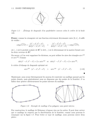 1.1. BASES THÉORIQUES 13
b
1
2
a
b
1
2
a
Figure 1.5 – ,Échange de diagonale d’un quadrilatère convexe selon le critère de la boule
vide.
Preuve : comme la cotangente est une fonction strictement décroissante entre ]0, π[ , il suffit
de vérifier :
cotg(
s1sasb) =
(s1
− sa
, sb
− sa
)
det(s1 − sa, sb − sa)
>
(s1
− s2
, sb
− s2
)
det(s1 − s2, sb − s2)
= cotg(
s1s2sb),
où (., .) est le produit scalaire de IR2
et det(., .) est le déterminant de la matrice formée avec
les deux vecteurs de IR2
.
Ou encore, si l’on veut supprimer les divisions, on peut utiliser les aires des triangles aire1ab
et aire12b
. Comme
det(s1
− sa
, sb
− sa
) = 2 × aire1ab
et det(s1
− s2
, sb
− s2
) = 2 × aire12b
,
le critère d’échange de diagonale optimisé est
aire12b
(s1
− sa
, sb
− sa
) > aire1ab
(s1
− s2
, sb
− s2
). (1.10)
Maintenant, nous avons théoriquement les moyens de construire un maillage passant par les
points donnés, mais généralement nous ne disposons que des points de la frontière ; il va
falloir donc générer ultérieurement les points internes du maillage.
Figure 1.6 – Exemple de maillage d’un polygone sans point interne.
Par construction, le maillage de Delaunay n’impose rien sur les arêtes. Il peut donc arriver
que ce maillage ne respecte pas la discrétisation de la frontière, comme nous pouvons le
remarquer sur la figure 1.7. Pour éviter ce type de maillage, nous pouvons suivre deux
pistes :
 
