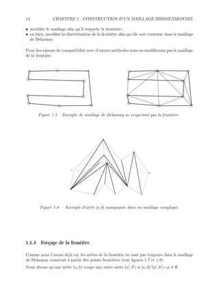 14 CHAPITRE 1. CONSTRUCTION D’UN MAILLAGE BIDIMENSIONNEL
• modifier le maillage afin qu’il respecte la frontière ;
• ou bien, modifier la discrétisation de la frontière afin qu’elle soit contenue dans le maillage
de Delaunay.
Pour des raisons de compatibilité avec d’autres méthodes nous ne modifierons pas le maillage
de la frontière.
Figure 1.7 – Exemple de maillage de Delaunay ne respectant pas la frontière.
b
a
Figure 1.8 – Exemple d’arête ]a, b[ manquante dans un maillage compliqué.
1.1.4 Forçage de la frontière
Comme nous l’avons déjà vu, les arêtes de la frontière ne sont pas toujours dans le maillage
de Delaunay construit à partir des points frontières (voir figures 1.7 et 1.8).
Nous dirons qu’une arête (a, b) coupe une autre arête (a0
, b0
) si ]a, b[∩]a0
, b0
[= p 6= ∅.
 