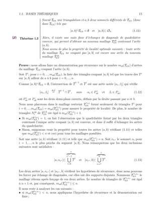 1.1. BASES THÉORIQUES 15
Théorème 1.3
Soient Td,h une triangulation et a, b deux sommets différents de Td,h (donc
dans T0,h) tels que
]a, b[∩T0,h = ∅ et ]a, b[⊂ Oh. (1.11)
Alors, il existe une suite finie d’échanges de diagonale de quadrilatère
convexe, qui permet d’obtenir un nouveau maillage T ab
d,h contenant l’arête
(a, b).
Nous avons de plus la propriété de localité optimale suivante : toute arête
du maillage Td,h ne coupant pas ]a, b[ est encore une arête du nouveau
maillage T ab
d,h.
Preuve : nous allons faire un démonstration par récurrence sur le nombre mab(Td,h) d’arêtes
du maillage Td,h coupant l’arête (a, b).
Soit Ti
, pour i = 0, ..., mab(Td,h), la liste des triangles coupant ]a, b[ tel que les traces des Ti
sur ]a, b[ aillent de a à b pour i = 0, ..., n.
Comme ]a, b[∩T0,h = ∅, l’intersection de T
i−1
et T
i
est une arête notée [αi, βj] qui vérifie
[αi, βj]
def
= T
i−1
∩ T
i
, avec αi ∈ P+
ab et βi ∈ P−
ab, (1.12)
où P+
ab et P−
ab sont les deux demi-plans ouverts, définis par la droite passant par a et b.
Nous nous placerons dans le maillage restreint T
ra,b
d,h formé seulement de triangles Ti
pour
i = 0, ..., mab(Td,h) = mab(T
ra,b
d,h ) pour assurer le propriété de localité. De plus, le nombre de
triangles Nab
t de T a,b
d,h est égal à mab(T
ra,b
d,h ) + 1.
• Si mab(T rab
d,h ) = 1, on fait l’observation que le quadrilatère formé par les deux triangles
contenant l’unique arête coupant (a, b) est convexe, et donc il suffit d’échanger les arêtes
du quadrilatère.
• Sinon, supposons vraie la propriété pour toutes les arêtes (a, b) vérifiant (1.11) et telles
que mab(T rab
d,h ) < n et ceci pour tous les maillages possibles.
Soit une arête (a, b) vérifiant (1.11) et telle que mab(T
ra,b
d,h ) = n. Soit αi+ le sommet αi pour
i = 1, ..., n le plus proche du segment [a, b]. Nous remarquerons que les deux inclusions
suivantes sont satisfaites :
]a, αi+ [⊂
◦
z }| {
i+−1
[
i=0
T
i
et ]αi+ , b[⊂
◦
z }| {
n
[
i=i+
T
i
. (1.13)
Les deux arêtes ]a, αi+ [ et ]αi+ , b[ vérifient les hypothèses de récurrence, donc nous pouvons
les forcer par échange de diagonales, car elles ont des supports disjoints. Nommons T
ra,b+
d,h le
maillage obtenu après forçage de ces deux arêtes. Le nombre de triangles de T
ra,b+
d,h est égal
à n + 1 et, par conséquent, mab(T
ra,b+
d,h ) ≤ n.
Il nous reste à analyser les cas suivants :
• si mab(T
ra,b+
d,h ) < n, nous appliquons l’hypothèse de récurrence et la démonstration est
finie ;
 