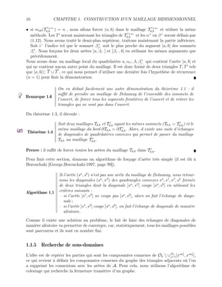 16 CHAPITRE 1. CONSTRUCTION D’UN MAILLAGE BIDIMENSIONNEL
• si mab(T
ra,b+
d,h ) = n , nous allons forcer (a, b) dans le maillage T
ra,b+
d,h et utiliser la même
méthode. Les Ti
seront maintenant les triangles de T
ra,b+
d,h et les α+
en β+
seront définis par
(1.12). Nous avons traité le demi-plan supérieur, traitons maintenant la partie inférieure.
Soit i−
l’indice tel que le sommet β+
i+ soit le plus proche du segment ]a, b[ des sommets
β+
i . Nous forçons les deux arêtes ]a, βi− [ et ]βi− , b[ en utilisant les mêmes arguments que
précédemment.
Nous avons donc un maillage local du quadrilatère a, αi+ , b, β+
i− qui contient l’arête ]a, b[ et
qui ne contient aucun autre point du maillage. Il est donc formé de deux triangles T, T0
tels
que ]a, b[⊂ T ∪ T
0
, ce qui nous permet d’utiliser une dernière fois l’hypothèse de récurrence
(n = 1) pour finir la démonstration.
Remarque 1.6
On en déduit facilement une autre démonstration du théorème 1.1 : il
suffit de prendre un maillage de Delaunay de l’ensemble des sommets de
l’ouvert, de forcer tous les segments frontières de l’ouvert et de retirer les
triangles qui ne sont pas dans l’ouvert.
Du théorème 1.3, il découle :
Théorème 1.4
Soit deux maillages Td,h et T 0
d,h ayant les mêmes sommets (T0,h = T 0
0,h) et le
même maillage du bord ∂Td,h = ∂T 0
d,h. Alors, il existe une suite d’échanges
de diagonales de quadrilatères convexes qui permet de passer du maillage
Td,h au maillage T 0
d,h.
Preuve : il suffit de forcer toutes les arêtes du maillage Td,h dans T 0
d,h.
Pour finir cette section, donnons un algorithme de forçage d’arête très simple (il est dû à
Borouchaki [George,Borouchaki-1997, page 99]).
Algorithme 1.1
Si l’arête (sa
, sb
) n’est pas une arête du maillage de Delaunay, nous retour-
nons les diagonales (sα
, sβ
) des quadrangles convexes sα
, s1
, sβ
, s2
formés
de deux triangles dont la diagonale ]sα
, sβ
[ coupe ]sa
, sb
[ en utilisant les
critères suivants :
– si l’arête ]s1
, s2
[ ne coupe pas ]sa
, sb
[, alors on fait l’échange de diago-
nale ;
– si l’arête ]s1
, s2
[ coupe ]sa
, sb
[, on fait l’échange de diagonale de manière
aléatoire.
Comme il existe une solution au problème, le fait de faire des échanges de diagonales de
manière aléatoire va permettre de converger, car, statistiquement, tous les maillages possibles
sont parcourus et ils sont en nombre fini.
1.1.5 Recherche de sous-domaines
L’idée est de repérer les parties qui sont les composantes connexes de Oh  ∪Na
j=1[xsaj
1 , xsaj
2 ],
ce qui revient à définir les composantes connexes du graphe des triangles adjacents où l’on
a supprimé les connexions avec les arêtes de A. Pour cela, nous utilisons l’algorithme de
coloriage qui recherche la fermeture transitive d’un graphe.
 