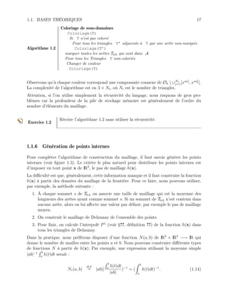 1.1. BASES THÉORIQUES 17
Algorithme 1.2
Coloriage de sous-domaines
Coloriage(T)
Si T n’est pas colorié
Pour tous les triangles T’ adjacents à T par une arête non-marquée
Coloriage(T’)
marquer toutes les arêtes Td,h qui sont dans A
Pour tous les Triangles T non-coloriés
Changer de couleur
Coloriage(T)
Observons qu’à chaque couleur correspond une composante connexe de Oh  ∪Na
j=1[xsaj
1 , xsaj
2 ].
La complexité de l’algorithme est en 3 × Nt, où Nt est le nombre de triangles.
Attention, si l’on utilise simplement la récursivité du langage, nous risquons de gros pro-
blèmes car la profondeur de la pile de stockage mémoire est généralement de l’ordre du
nombre d’éléments du maillage.
Exercice 1.2
Récrire l’algorithme 1.2 sans utiliser la récursivité.
1.1.6 Génération de points internes
Pour compléter l’algorithme de construction du maillage, il faut savoir générer les points
internes (voir figure 1.3). Le critère le plus naturel pour distribuer les points internes est
d’imposer en tout point x de IR2
, le pas de maillage h(x).
La difficulté est que, généralement, cette information manque et il faut construire la fonction
h(x) à partir des données du maillage de la frontière. Pour ce faire, nous pouvons utiliser,
par exemple, la méthode suivante :
1. À chaque sommet s de T0,h on associe une taille de maillage qui est la moyenne des
longueurs des arêtes ayant comme sommet s. Si un sommet de T0,h n’est contenu dans
aucune arête, alors on lui affecte une valeur par défaut, par exemple le pas de maillage
moyen.
2. On construit le maillage de Delaunay de l’ensemble des points.
3. Pour finir, on calcule l’interpolé P1
(voir §??, définition ??) de la fonction h(x) dans
tous les triangles de Delaunay.
Dans la pratique, nous préférons disposer d’une fonction N(a, b) de IR2
× IR2
−→ IR qui
donne le nombre de mailles entre les points a et b. Nous pouvons construire différents types
de fonctions N à partir de h(x). Par exemple, une expression utilisant la moyenne simple
|ab|−1
R b
a
h(t)dt serait :
N1(a, b)
def
= |ab|(
R b
a
h(t)dt
|ab|
)−1
= (
Z b
a
h(t)dt)−1
. (1.14)
 
