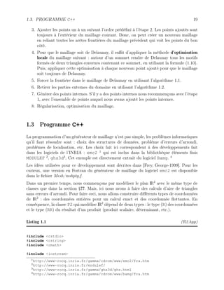 1.3. PROGRAMME C++ 19
3. Ajouter les points un à un suivant l’ordre prédéfini à l’étape 2. Les points ajoutés sont
toujours à l’extérieur du maillage courant. Donc, on peut créer un nouveau maillage
en reliant toutes les arêtes frontières du maillage précédent qui voit les points du bon
côté.
4. Pour que le maillage soit de Delaunay, il suffit d’appliquer la méthode d’optimisation
locale du maillage suivant : autour d’un sommet rendre de Delaunay tous les motifs
formés de deux triangles convexes contenant ce sommet, en utilisant la formule (1.10).
Puis, appliquer cette optimisation à chaque nouveau point ajouté pour que le maillage
soit toujours de Delaunay.
5. Forcer la frontière dans le maillage de Delaunay en utilisant l’algorithme 1.1.
6. Retirer les parties externes du domaine en utilisant l’algorithme 1.2.
7. Générer des points internes. S’il y a des points internes nous recommençons avec l’étape
1, avec l’ensemble de points auquel nous avons ajouté les points internes.
8. Régularisation, optimisation du maillage.
1.3 Programme C++
La programmation d’un générateur de maillage n’est pas simple, les problèmes informatiques
qu’il faut résoudre sont : choix des structures de données, problème d’erreurs d’arrondi,
problèmes de localisation, etc. Les choix fait ici correspondent à des développements fait
dans les logiciels de l’INRIA : emc2 1
qui est inclus dans la bibliothèque éléments finis
MODULEF 2
, ghs3d3
, Cet exemple est directement extrait du logiciel Bamg. 4
Les idées utilisées pour ce développement sont décrites dans [Frey, George-1999]. Pour les
curieux, une version en Fortran du générateur de maillage du logiciel emc2 est disponible
dans le fichier Mesh/mshptg.f.
Dans un premier temps, nous commençons par modéliser le plan IR2
avec le même type de
classes que dans la section §??. Mais, ici nous avons à faire des calculs d’aire de triangles
sans erreurs d’arrondi. Pour faire ceci, nous allons construire différents types de coordonnées
de IR2
: des coordonnées entières pour un calcul exact et des coordonnée flottantes. En
conséquence, la classe P2 qui modélise IR2
dépend de deux types : le type (R) des coordonnées
et le type (RR) du résultat d’un produit (produit scalaire, déterminant, etc.).
Listing 1.1 (R2.hpp)
#include cstdio
#include cstring
#include cmath
#include iostream
1
http://www-rocq.inria.fr/gamma/cdrom/www/emc2/fra.htm
2
http://www-rocq.inria.fr/modulef/
3
http://www-rocq.inria.fr/gamma/ghs3d/ghs.html
4
http://www-rocq.inria.fr/gamma/cdrom/www/bamg/fra.htm
 