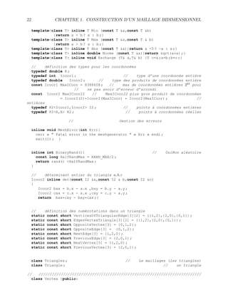 22 CHAPITRE 1. CONSTRUCTION D’UN MAILLAGE BIDIMENSIONNEL
templateclass T inline T Min (const T a,const T b)
{return a  b ? a : b ;}
templateclass T inline T Max (const T a,const T  b)
{return a  b ? a : b ;}
templateclass T inline T Abs (const T a){return a 0 ? -a : a ;}
templateclass T inline double Norme (const T a){return sqrt(a*a) ;}
templateclass T inline void Exchange (T a,T b) {T c=a ;a=b ;b=c ;}
// définition des types pour les coordonnées
typedef double R ;
typedef int Icoor1 ; // type d’une coordonnée entière
typedef double Icoor2 ; // type des produits de coordonnées entière
const Icoor1 MaxICoor = 8388608 ; // max de coordonnées entières 223
pour
// ne pas avoir d’erreur d’arrondi
const Icoor2 MaxICoor22 // MaxICoor22 plus gros produit de coordonnées
= Icoor2(2)*Icoor2(MaxICoor) * Icoor2(MaxICoor) ; //
entières
typedef P2Icoor1,Icoor2 I2 ; // points à coordonnées entières
typedef P2R,R R2 ; // points à coordonnées réelles
// Gestion des erreurs
inline void MeshError(int Err){
cerr «  Fatal error in the meshgenerator  « Err « endl ;
exit(1) ; }
inline int BinaryRand(){ // OuiNon aléatoire
const long HalfRandMax = RAND_MAX/2 ;
return rand() HalfRandMax ;
}
// déterminant entier du triangle a, b, c
Icoor2 inline det(const I2 a,const I2  b,const I2 c)
{
Icoor2 bax = b.x - a.x ,bay = b.y - a.y ;
Icoor2 cax = c.x - a.x ,cay = c.y - a.y ;
return bax*cay - bay*cax ;}
// définition des numérotations dans un triangle
static const short VerticesOfTriangularEdge[3][2] = {{1,2},{2,0},{0,1}} ;
static const short EdgesVertexTriangle[3][2] = {{1,2},{2,0},{0,1}} ;
static const short OppositeVertex[3] = {0,1,2} ;
static const short OppositeEdge[3] = {0,1,2} ;
static const short NextEdge[3] = {1,2,0} ;
static const short PreviousEdge[3] = {2,0,1} ;
static const short NextVertex[3] = {1,2,0} ;
static const short PreviousVertex[3] = {2,0,1} ;
class Triangles ; // Le maillages (les triangles)
class Triangle ; // un triangle
// /////////////////////////////////////////////////////////////////////////
class Vertex {public:
 