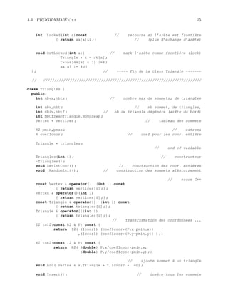 1.3. PROGRAMME C++ 25
int Locked(int a)const // retourne si l’arête est frontière
{ return aa[a]4 ;} // (plus d’échange d’arête)
void SetLocked(int a){ // mark l’arête comme frontière (lock)
Triangle * t = at[a] ;
t-aa[aa[a]  3] |=4 ;
aa[a] |= 4 ;}
} ; // ----- Fin de la class Triangle -------
// ///////////////////////////////////////////////////////////////////////
class Triangles {
public:
int nbvx,nbtx ; // nombre max de sommets, de triangles
int nbv,nbt ; // nb sommet, de triangles,
int nbiv,nbtf ; // nb de triangle dégénéré (arête du bord)
int NbOfSwapTriangle,NbUnSwap ;
Vertex * vertices ; // tableau des sommets
R2 pmin,pmax ; // extrema
R coefIcoor ; // coef pour les coor. entière
Triangle * triangles ;
// end of variable
Triangles(int i) ; // constructeur
~Triangles() ;
void SetIntCoor() ; // construction des coor. entières
void RandomInit() ; // construction des sommets aléatoirement
// sauce C++
const Vertex  operator() (int i) const
{ return vertices[i] ;} ;
Vertex  operator()(int i)
{ return vertices[i] ;} ;
const Triangle  operator[] (int i) const
{ return triangles[i] ;} ;
Triangle  operator[](int i)
{ return triangles[i] ;} ;
// transformation des coordonnées ...
I2 toI2(const R2  P) const {
return I2( (Icoor1) (coefIcoor*(P.x-pmin.x))
,(Icoor1) (coefIcoor*(P.y-pmin.y)) ) ;}
R2 toR2(const I2  P) const {
return R2( (double) P.x/coefIcoor+pmin.x,
(double) P.y/coefIcoor+pmin.y) ;}
// ajoute sommet à un triangle
void Add( Vertex  s,Triangle * t,Icoor2 * =0) ;
void Insert() ; // insère tous les sommets
 