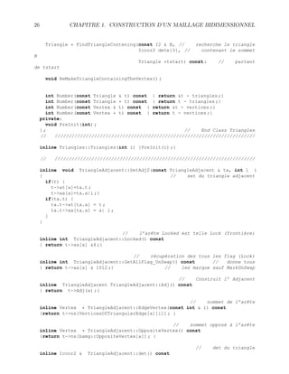 26 CHAPITRE 1. CONSTRUCTION D’UN MAILLAGE BIDIMENSIONNEL
Triangle * FindTriangleContening(const I2  B, // recherche le triangle
Icoor2 dete[3], // contenant le sommet
B
Triangle *tstart) const ; // partant
de tstart
void ReMakeTriangleContainingTheVertex() ;
int Number(const Triangle  t) const { return t - triangles ;}
int Number(const Triangle * t) const { return t - triangles ;}
int Number(const Vertex  t) const { return t - vertices ;}
int Number(const Vertex * t) const { return t - vertices ;}
private:
void PreInit(int) ;
} ; // End Class Triangles
// ///////////////////////////////////////////////////////////////////////
inline Triangles::Triangles(int i) {PreInit(i) ;}
// ///////////////////////////////////////////////////////////////////////
inline void TriangleAdjacent::SetAdj2(const TriangleAdjacent  ta, int l )
{ // set du triangle adjacent
if(t) {
t-at[a]=ta.t ;
t-aa[a]=ta.a|l ;}
if(ta.t) {
ta.t-at[ta.a] = t ;
ta.t-aa[ta.a] = a| l ;
}
}
// l’arête Locked est telle Lock (frontière)
inline int TriangleAdjacent::Locked() const
{ return t-aa[a] 4 ;}
// récupération des tous les flag (Lock)
inline int TriangleAdjacent::GetAllFlag_UnSwap() const // donne tous
{ return t-aa[a]  1012 ;} // les marque sauf MarkUnSwap
// Construit l’ Adjacent
inline TriangleAdjacent TriangleAdjacent::Adj() const
{ return t-Adj(a) ;}
// sommet de l’arête
inline Vertex * TriangleAdjacent::EdgeVertex(const int  i) const
{return t-ns[VerticesOfTriangularEdge[a][i]] ; }
// sommet opposé à l’arête
inline Vertex * TriangleAdjacent::OppositeVertex() const
{return t-ns[bamg::OppositeVertex[a]] ; }
// det du triangle
inline Icoor2  TriangleAdjacent::det() const
 