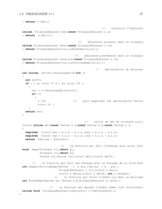 1.3. PROGRAMME C++ 27
{ return t-det ;}
// Construit l’adjacent
inline TriangleAdjacent Adj(const TriangleAdjacent  a)
{ return a.Adj() ;}
// Adjacence suivante dans le triangle
inline TriangleAdjacent Next(const TriangleAdjacent  ta)
{ return TriangleAdjacent(ta.t,NextEdge[ta.a]) ;}
// Adjacence précédente dans le triangle
inline TriangleAdjacent Previous(const TriangleAdjacent  ta)
{ return TriangleAdjacent(ta.t,PreviousEdge[ta.a]) ;}
// Optimisation de Delaunay
int inline Vertex::DelaunayOptim(int i)
{
int ret=0 ;
if ( t  (vint = 0 )  (vint 3) )
{
ret = t-DelaunayOptim(vint) ;
if( !i)
{
t =0 ; // pour supprimer les optimisation future
vint= 0 ; }
}
return ret ;
}
// calcul de det du triangle a,b,c
Icoor2 inline det(const Vertex  a,const Vertex  b,const Vertex  c)
{
register Icoor2 bax = b.i.x - a.i.x ,bay = b.i.y - a.i.y ;
register Icoor2 cax = c.i.x - a.i.x ,cay = c.i.y - a.i.y ;
return bax*cay - bay*cax ;}
// la fonction qui fait l’échange sans aucun test
void swap(Triangle *t1,short a1,
Triangle *t2,short a2,
Vertex *s1,Vertex *s2,Icoor2 det1,Icoor2 det2) ;
// la fonction qui fait une échange pour le forçage de la frontière
int SwapForForcingEdge(Vertex *  pva ,Vertex *  pvb ,
TriangleAdjacent  tt1,Icoor2  dets1,
Icoor2  detsa,Icoor2  detsb, int  nbswap) ;
// la fonction qui force l’arête a,b dans le maillage
int ForceEdge(Vertex a, Vertex  b,TriangleAdjacent  taret) ;
// la fonction qui marque l’arête comme lock (frontière)
inline void TriangleAdjacent::SetLock(){ t-SetLocked(a) ;}
}
 
