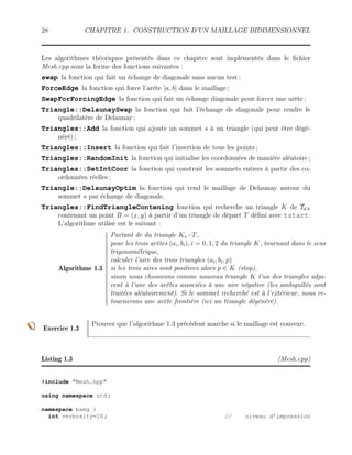 28 CHAPITRE 1. CONSTRUCTION D’UN MAILLAGE BIDIMENSIONNEL
Les algorithmes théoriques présentés dans ce chapitre sont implémentés dans le fichier
Mesh.cpp sous la forme des fonctions suivantes :
swap la fonction qui fait un échange de diagonale sans aucun test ;
ForceEdge la fonction qui force l’arête [a, b] dans le maillage ;
SwapForForcingEdge la fonction qui fait un échange diagonale pour forcer une arête ;
Triangle::DelaunaySwap la fonction qui fait l’échange de diagonale pour rendre le
quadrilatère de Delaunay ;
Triangles::Add la fonction qui ajoute un sommet s à un triangle (qui peut être dégé-
néré) ;
Triangles::Insert la fonction qui fait l’insertion de tous les points ;
Triangles::RandomInit la fonction qui initialise les coordonnées de manière aléatoire ;
Triangles::SetIntCoor la fonction qui construit les sommets entiers à partir des co-
ordonnées réelles ;
Triangle::DelaunayOptim la fonction qui rend le maillage de Delaunay autour du
sommet s par échange de diagonale.
Triangles::FindTriangleContening fonction qui recherche un triangle K de Td,h
contenant un point B = (x, y) à partir d’un triangle de départ T défini avec tstart.
L’algorithme utilisé est le suivant :
Algorithme 1.3
Partant de du triangle Ks=T,
pour les trois arêtes (ai, bi), i = 0, 1, 2 du triangle K, tournant dans le sens
trigonométrique,
calculer l’aire des trois triangles (ai, bi, p)
si les trois aires sont positives alors p ∈ K (stop),
sinon nous choisirons comme nouveau triangle K l’un des triangles adja-
cent à l’une des arêtes associées à une aire négative (les ambiguïtés sont
traitées aléatoirement). Si le sommet recherché est à l’extérieur, nous re-
tournerons une arête frontière (ici un triangle dégénéré).
Exercice 1.3
Prouver que l’algorithme 1.3 précédent marche si le maillage est convexe.
Listing 1.3 (Mesh.cpp)
#include Mesh.hpp
using namespace std ;
namespace bamg {
int verbosity=10 ; // niveau d’impression
 